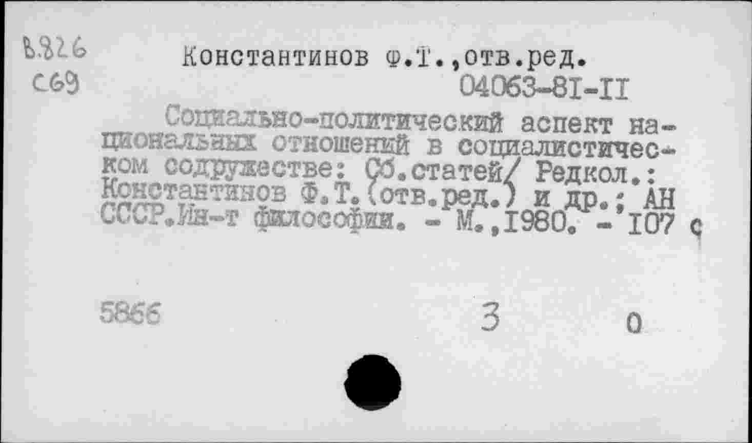 ﻿Ш6 С69
Константинов ф.!'. »отв.ред.
04063-81-Ц
Социально-политический аспект национальных отношений в социалистическом содружестве: Об.статей/ Редкая*: Константинов Ф,Т.(отв.ред.; и др.; АН СССР.Ин-т философии. - М. ,1980. - 107 с
5866
3
О